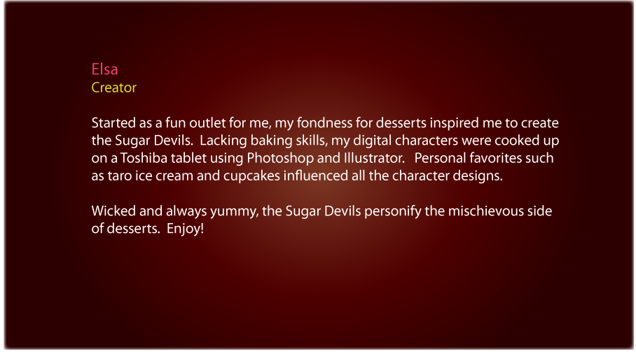 About Elsa the creator of the Sugar Devils: Started as a fun outlet for me, my fondness for desserts inspired me to create the Sugar Devils. Lacking baking skills, my digital characters were cooked up on a Toshiba tablet using Photoshop and Illustrator. Personal favorites such as taro ice cream and cupcakes influenced all the character designs. Wicked and always yummy, the Sugar Devils personify the mischievous side of desserts. Enjoy!