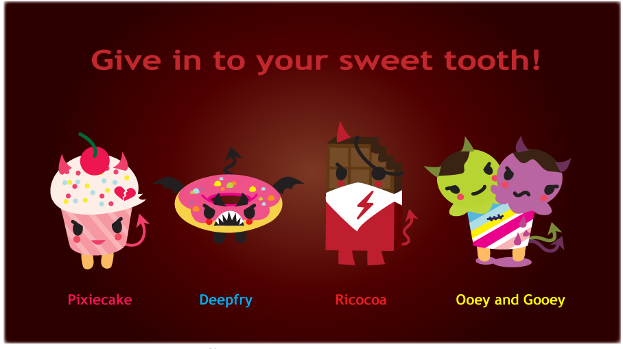 Give in to your sweet tooth! The Sugar Devils are mischievous desserts out to wreak havoc: Pixicake, the attention seeking cupcake; Deepfry, the victim snagging frosted donut; Ricocoa, the smooth talking chocolate bar; and Ooey and Gooey, the double trouble ice cream scoops.